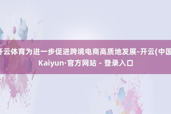开云体育为进一步促进跨境电商高质地发展-开云(中国)Kaiyun·官方网站 - 登录入口
