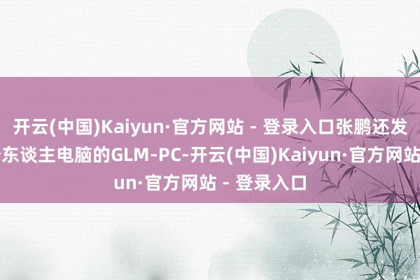 开云(中国)Kaiyun·官方网站 - 登录入口张鹏还发布了面向个东谈主电脑的GLM-PC-开云(中国)Kaiyun·官方网站 - 登录入口