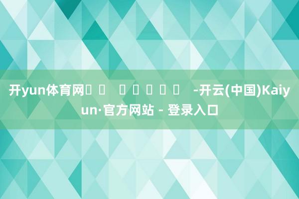 开yun体育网		  					  -开云(中国)Kaiyun·官方网站 - 登录入口