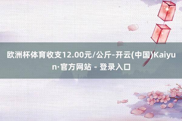 欧洲杯体育收支12.00元/公斤-开云(中国)Kaiyun·官方网站 - 登录入口