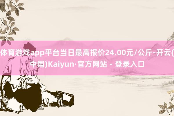 体育游戏app平台当日最高报价24.00元/公斤-开云(中国)Kaiyun·官方网站 - 登录入口