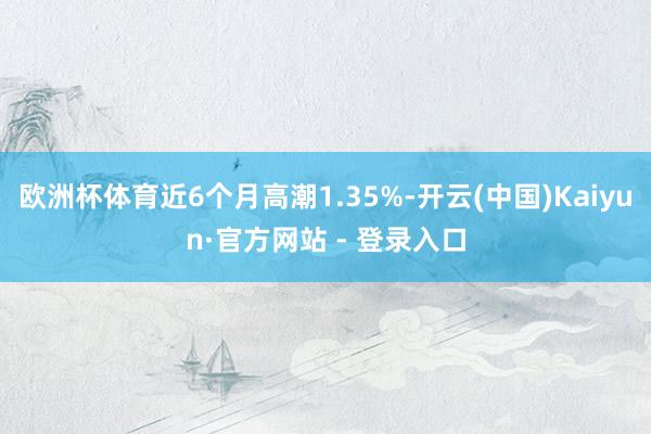 欧洲杯体育近6个月高潮1.35%-开云(中国)Kaiyun·官方网站 - 登录入口