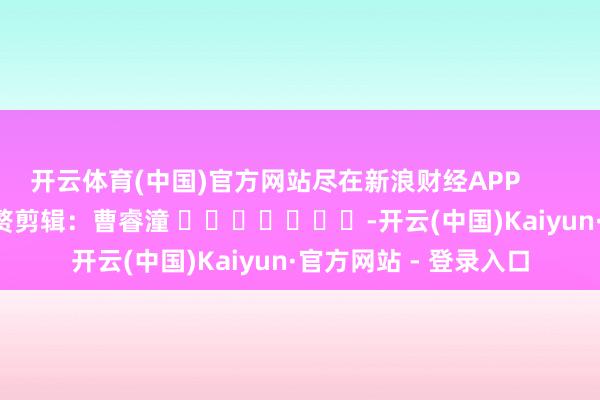 开云体育(中国)官方网站尽在新浪财经APP            						累赘剪辑：曹睿潼 							-开云(中国)Kaiyun·官方网站 - 登录入口