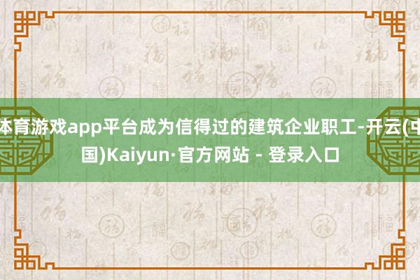 体育游戏app平台成为信得过的建筑企业职工-开云(中国)Kaiyun·官方网站 - 登录入口