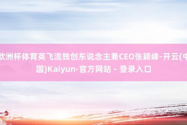 欧洲杯体育英飞流独创东说念主兼CEO张颖峰-开云(中国)Kaiyun·官方网站 - 登录入口