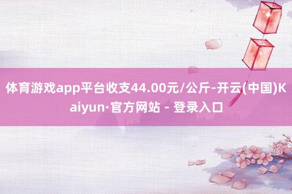 体育游戏app平台收支44.00元/公斤-开云(中国)Kaiyun·官方网站 - 登录入口