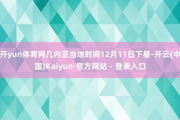 开yun体育网几内亚当地时间12月11日下昼-开云(中国)Kaiyun·官方网站 - 登录入口
