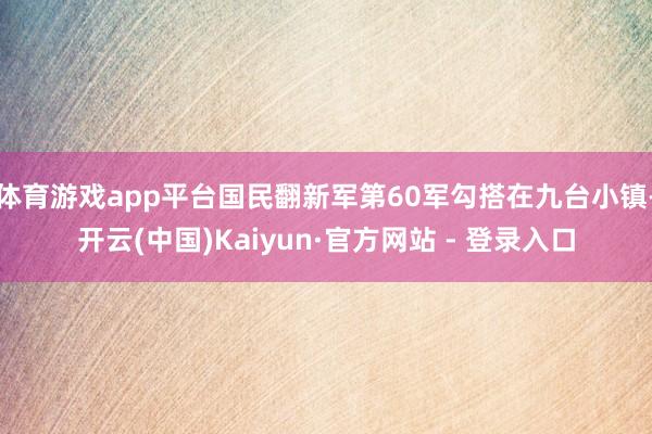 体育游戏app平台国民翻新军第60军勾搭在九台小镇-开云(中国)Kaiyun·官方网站 - 登录入口