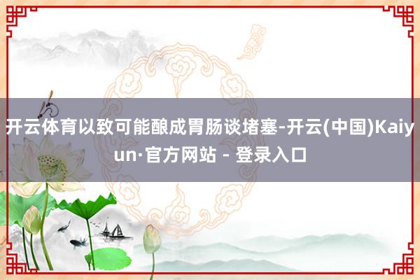 开云体育以致可能酿成胃肠谈堵塞-开云(中国)Kaiyun·官方网站 - 登录入口