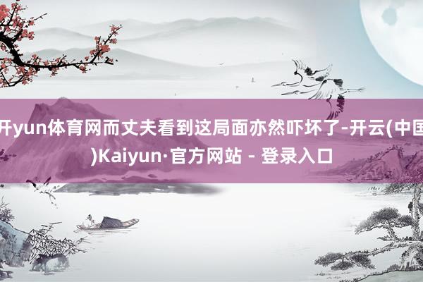 开yun体育网而丈夫看到这局面亦然吓坏了-开云(中国)Kaiyun·官方网站 - 登录入口