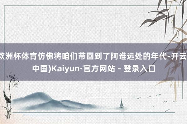 欧洲杯体育仿佛将咱们带回到了阿谁远处的年代-开云(中国)Kaiyun·官方网站 - 登录入口