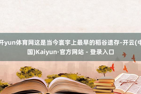 开yun体育网这是当今寰宇上最早的稻谷遗存-开云(中国)Kaiyun·官方网站 - 登录入口