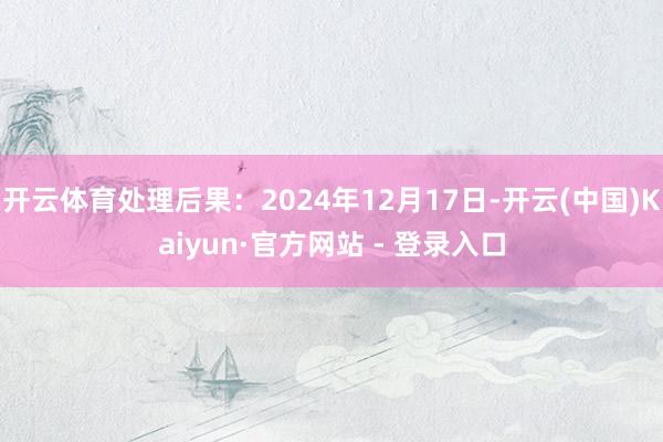 开云体育处理后果：2024年12月17日-开云(中国)Kaiyun·官方网站 - 登录入口