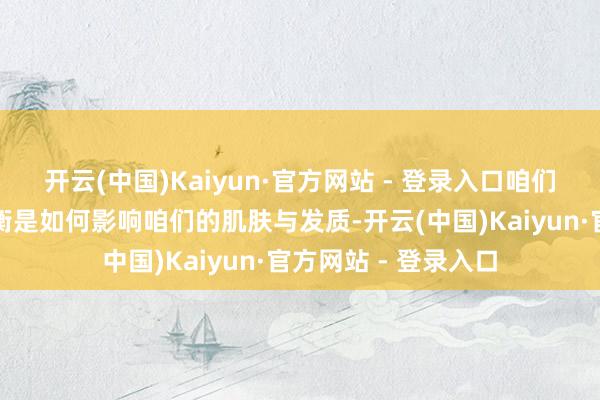 开云(中国)Kaiyun·官方网站 - 登录入口咱们就议论一下气血失衡是如何影响咱们的肌肤与发质-开云(中国)Kaiyun·官方网站 - 登录入口