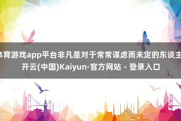 体育游戏app平台非凡是对于常常谋虑而未定的东谈主-开云(中国)Kaiyun·官方网站 - 登录入口