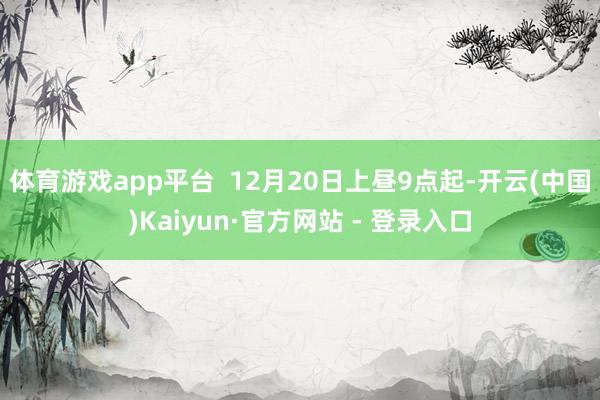 体育游戏app平台  12月20日上昼9点起-开云(中国)Kaiyun·官方网站 - 登录入口