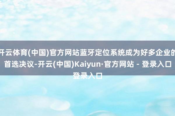 开云体育(中国)官方网站蓝牙定位系统成为好多企业的首选决议-开云(中国)Kaiyun·官方网站 - 登录入口