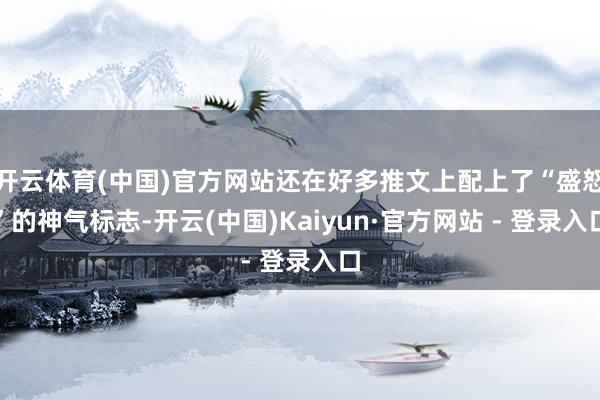 开云体育(中国)官方网站还在好多推文上配上了“盛怒”的神气标志-开云(中国)Kaiyun·官方网站 - 登录入口