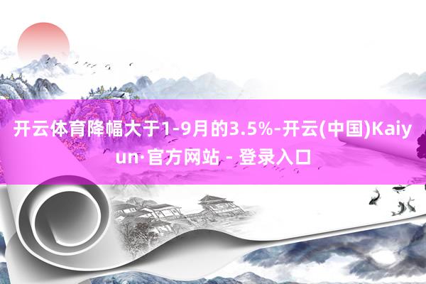 开云体育降幅大于1-9月的3.5%-开云(中国)Kaiyun·官方网站 - 登录入口