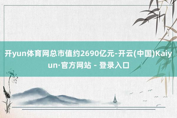 开yun体育网总市值约2690亿元-开云(中国)Kaiyun·官方网站 - 登录入口
