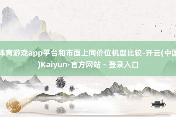 体育游戏app平台和市面上同价位机型比较-开云(中国)Kaiyun·官方网站 - 登录入口