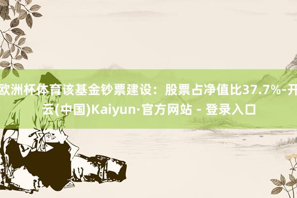 欧洲杯体育该基金钞票建设：股票占净值比37.7%-开云(中国)Kaiyun·官方网站 - 登录入口