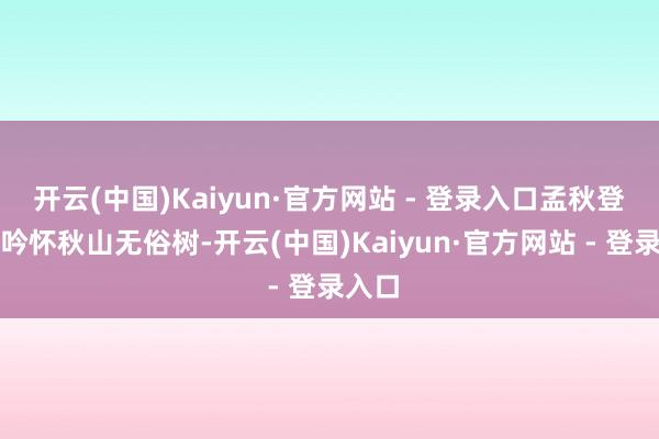 开云(中国)Kaiyun·官方网站 - 登录入口孟秋登马山吟怀秋山无俗树-开云(中国)Kaiyun·官方网站 - 登录入口