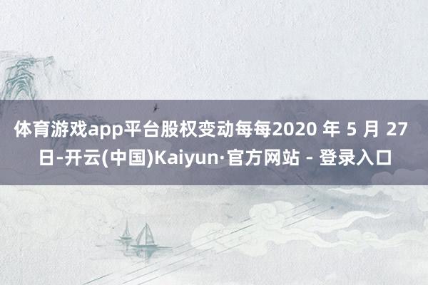 体育游戏app平台股权变动每每2020 年 5 月 27 日-开云(中国)Kaiyun·官方网站 - 登录入口