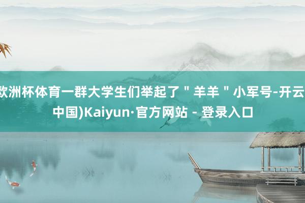 欧洲杯体育一群大学生们举起了＂羊羊＂小军号-开云(中国)Kaiyun·官方网站 - 登录入口