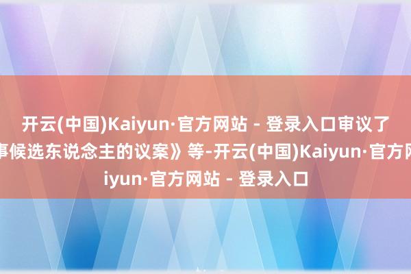 开云(中国)Kaiyun·官方网站 - 登录入口审议了《对于选举董事候选东说念主的议案》等-开云(中国)Kaiyun·官方网站 - 登录入口