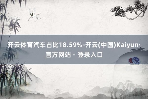 开云体育汽车占比18.59%-开云(中国)Kaiyun·官方网站 - 登录入口