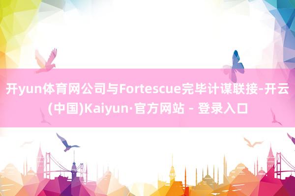 开yun体育网公司与Fortescue完毕计谋联接-开云(中国)Kaiyun·官方网站 - 登录入口