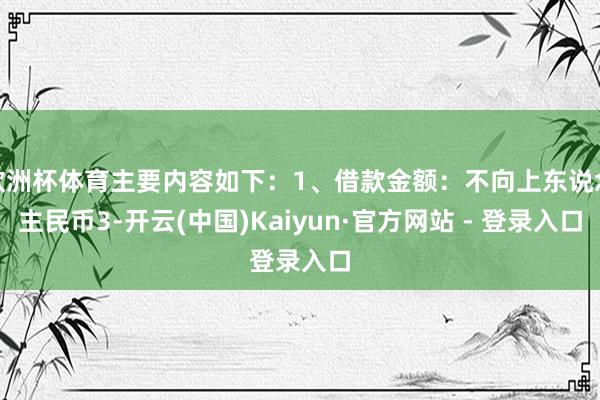 欧洲杯体育主要内容如下：1、借款金额：不向上东说念主民币3-开云(中国)Kaiyun·官方网站 - 登录入口
