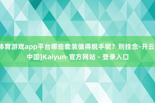 体育游戏app平台哪些套装值得脱手呢？别挂念-开云(中国)Kaiyun·官方网站 - 登录入口