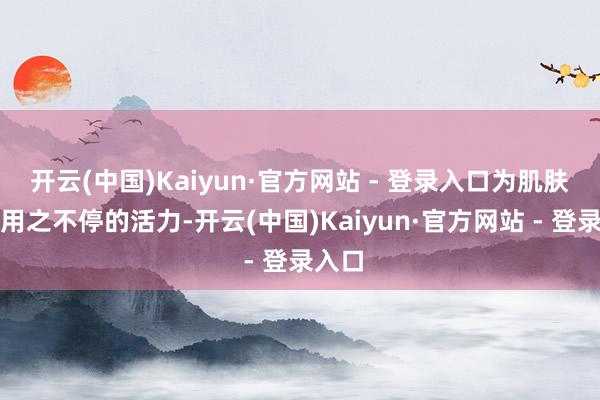 开云(中国)Kaiyun·官方网站 - 登录入口为肌肤注入用之不停的活力-开云(中国)Kaiyun·官方网站 - 登录入口