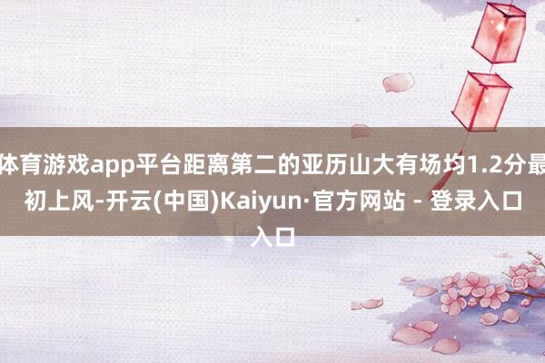 体育游戏app平台距离第二的亚历山大有场均1.2分最初上风-开云(中国)Kaiyun·官方网站 - 登录入口