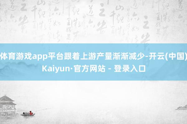 体育游戏app平台跟着上游产量渐渐减少-开云(中国)Kaiyun·官方网站 - 登录入口