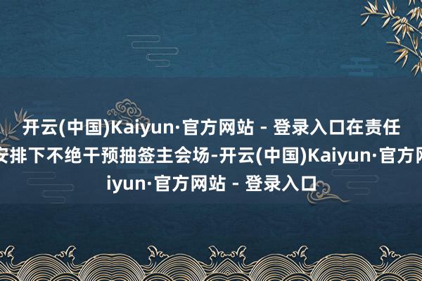 开云(中国)Kaiyun·官方网站 - 登录入口在责任主说念主员的安排下不绝干预抽签主会场-开云(中国)Kaiyun·官方网站 - 登录入口