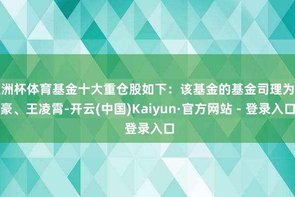 欧洲杯体育基金十大重仓股如下：该基金的基金司理为曾豪、王凌霄-开云(中国)Kaiyun·官方网站 - 登录入口