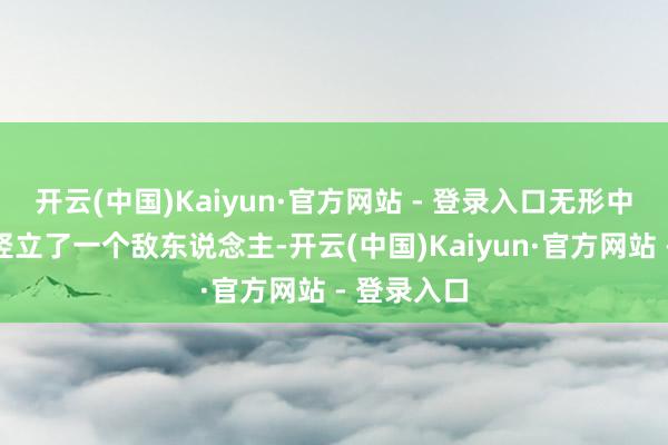 开云(中国)Kaiyun·官方网站 - 登录入口无形中又给我方竖立了一个敌东说念主-开云(中国)Kaiyun·官方网站 - 登录入口