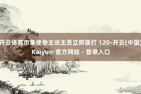 开云体育市集使命主谈主员立即拨打 120-开云(中国)Kaiyun·官方网站 - 登录入口