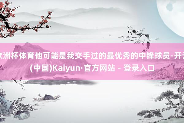 欧洲杯体育他可能是我交手过的最优秀的中锋球员-开云(中国)Kaiyun·官方网站 - 登录入口