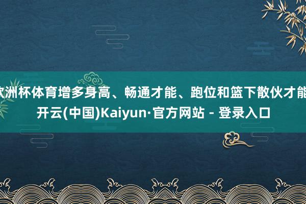 欧洲杯体育增多身高、畅通才能、跑位和篮下散伙才能-开云(中国)Kaiyun·官方网站 - 登录入口