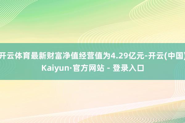 开云体育最新财富净值经营值为4.29亿元-开云(中国)Kaiyun·官方网站 - 登录入口