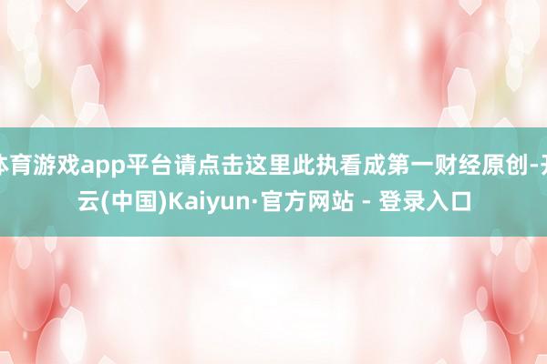 体育游戏app平台请点击这里此执看成第一财经原创-开云(中国)Kaiyun·官方网站 - 登录入口