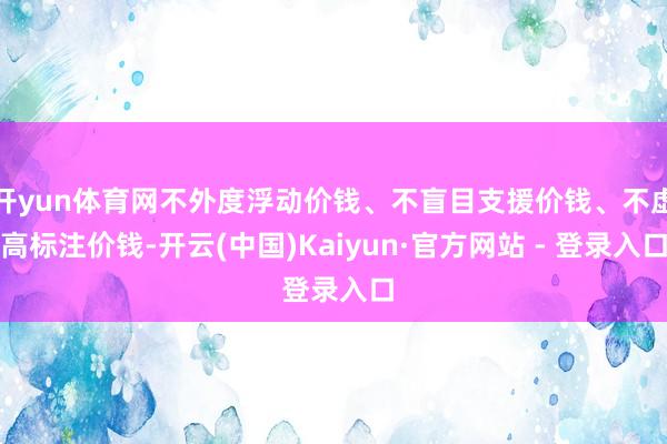 开yun体育网不外度浮动价钱、不盲目支援价钱、不虚高标注价钱-开云(中国)Kaiyun·官方网站 - 登录入口