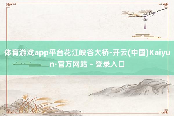 体育游戏app平台花江峡谷大桥-开云(中国)Kaiyun·官方网站 - 登录入口