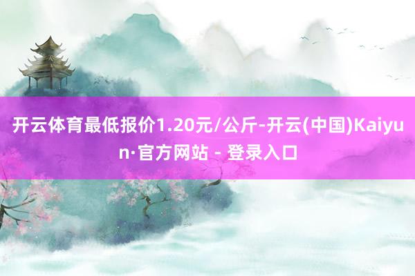 开云体育最低报价1.20元/公斤-开云(中国)Kaiyun·官方网站 - 登录入口