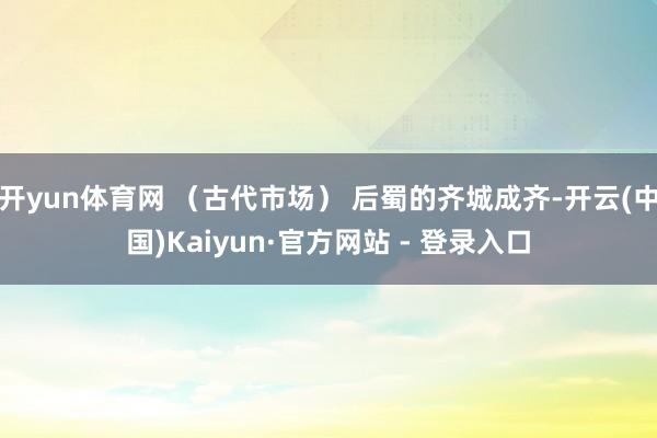 开yun体育网 （古代市场） 后蜀的齐城成齐-开云(中国)Kaiyun·官方网站 - 登录入口