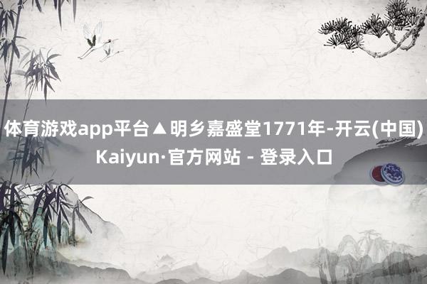 体育游戏app平台▲明乡嘉盛堂1771年-开云(中国)Kaiyun·官方网站 - 登录入口